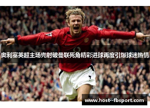奥利塞英超主场兜射破曼联死角精彩进球再度引爆球迷热情