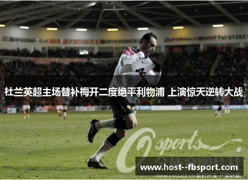 杜兰英超主场替补梅开二度绝平利物浦 上演惊天逆转大战 杜兰英超主场替补梅开二度绝平利物浦 上演惊天逆转大战
